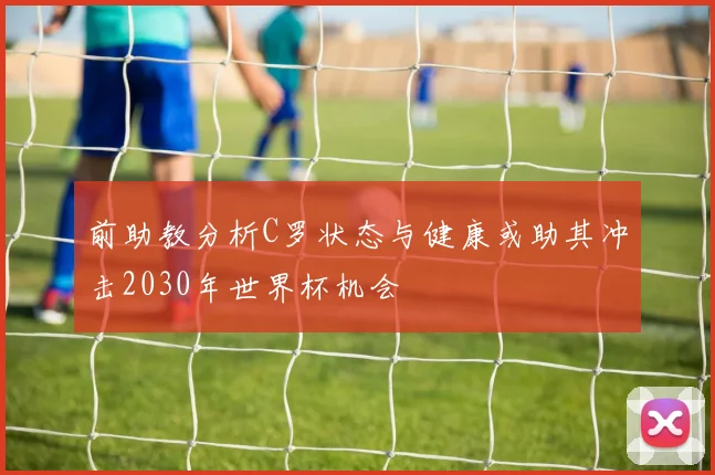 前助教分析C罗状态与健康或助其冲击2030年世界杯机会