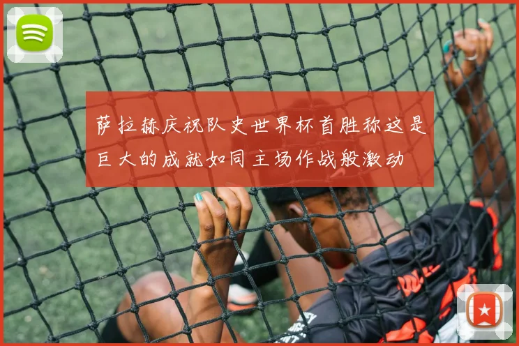 萨拉赫庆祝队史世界杯首胜称这是巨大的成就如同主场作战般激动