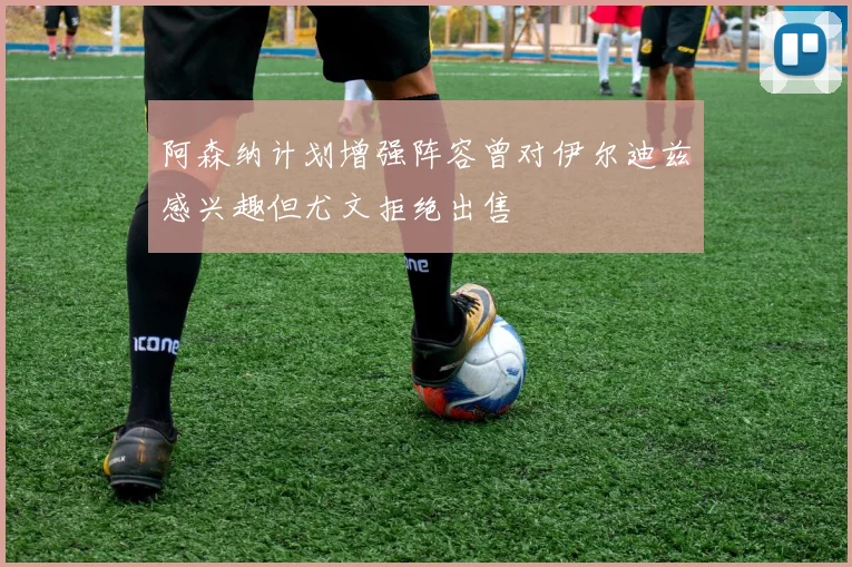 阿森纳计划增强阵容曾对伊尔迪兹感兴趣但尤文拒绝出售
