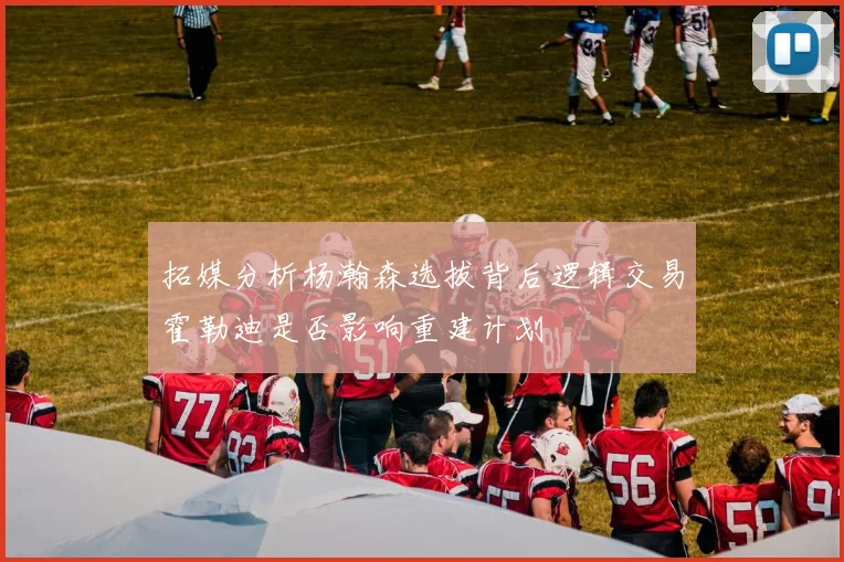 拓媒分析杨瀚森选拔背后逻辑交易霍勒迪是否影响重建计划