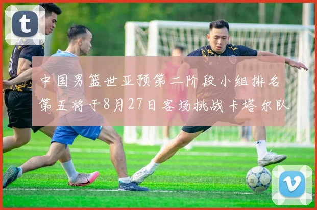 中国男篮世亚预第二阶段小组排名第五将于8月27日客场挑战卡塔尔队