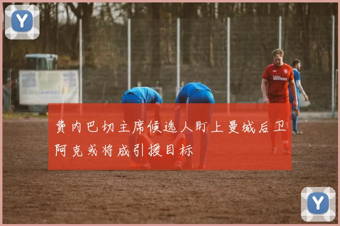 费内巴切主席候选人盯上曼城后卫阿克或将成引援目标