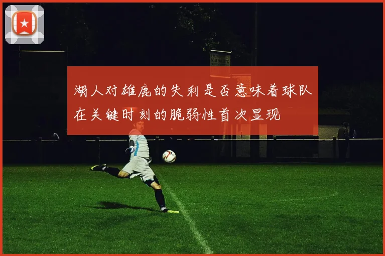 湖人对雄鹿的失利是否意味着球队在关键时刻的脆弱性首次显现