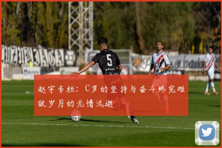 赵宇专栏：C罗的坚持与奋斗终究难敌岁月的无情流逝