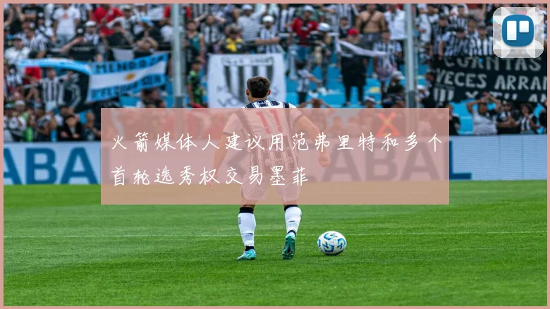 火箭媒体人建议用范弗里特和多个首轮选秀权交易墨菲