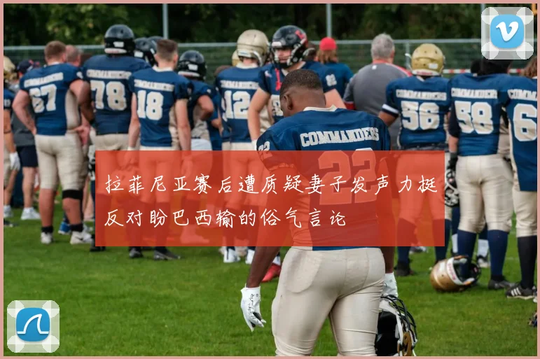 拉菲尼亚赛后遭质疑妻子发声力挺反对盼巴西输的俗气言论