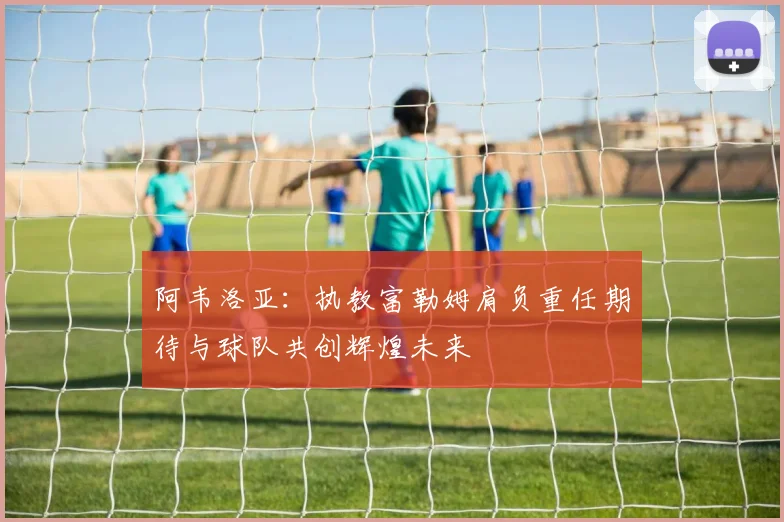 阿韦洛亚：执教富勒姆肩负重任期待与球队共创辉煌未来