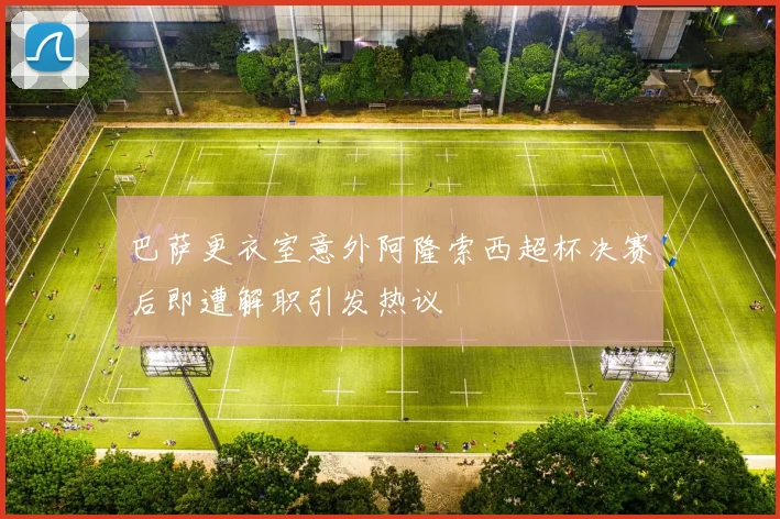 巴萨更衣室意外阿隆索西超杯决赛后即遭解职引发热议