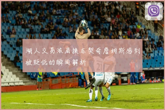 湖人交易浓眉换东契奇詹姆斯感到被贬低的瞬间解析