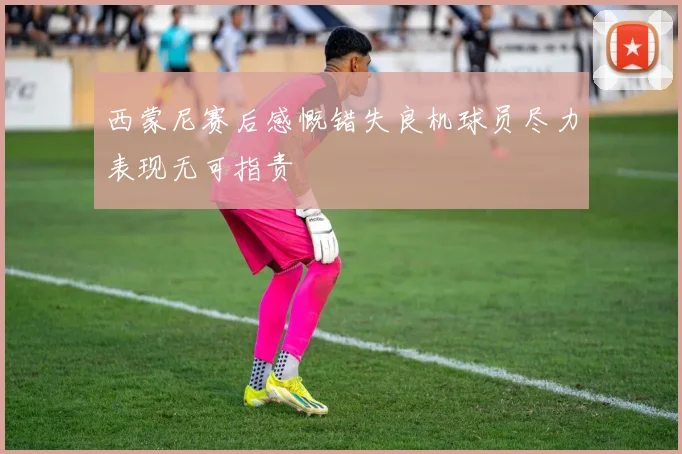 西蒙尼赛后感慨错失良机球员尽力表现无可指责