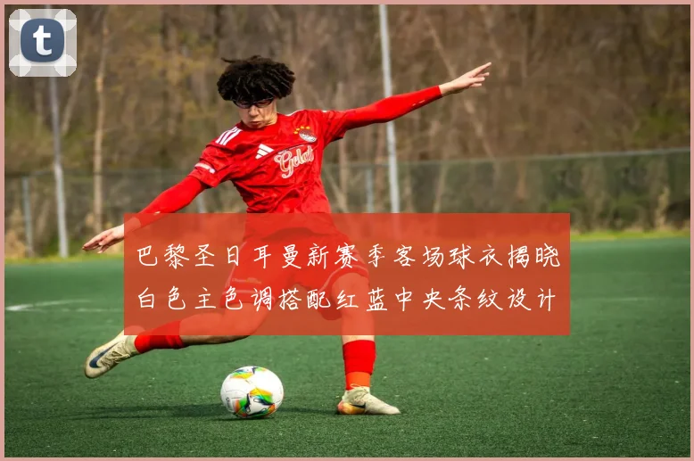巴黎圣日耳曼新赛季客场球衣揭晓白色主色调搭配红蓝中央条纹设计