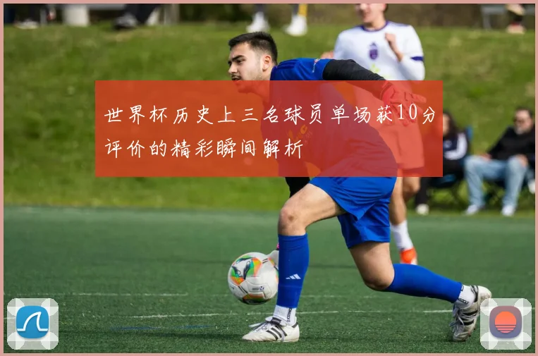 世界杯历史上三名球员单场获10分评价的精彩瞬间解析