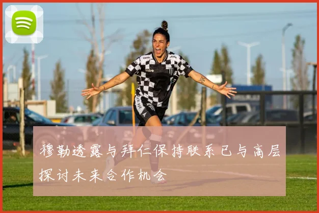 穆勒透露与拜仁保持联系已与高层探讨未来合作机会
