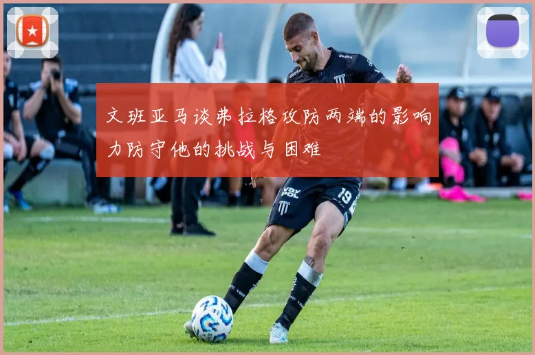 文班亚马谈弗拉格攻防两端的影响力防守他的挑战与困难