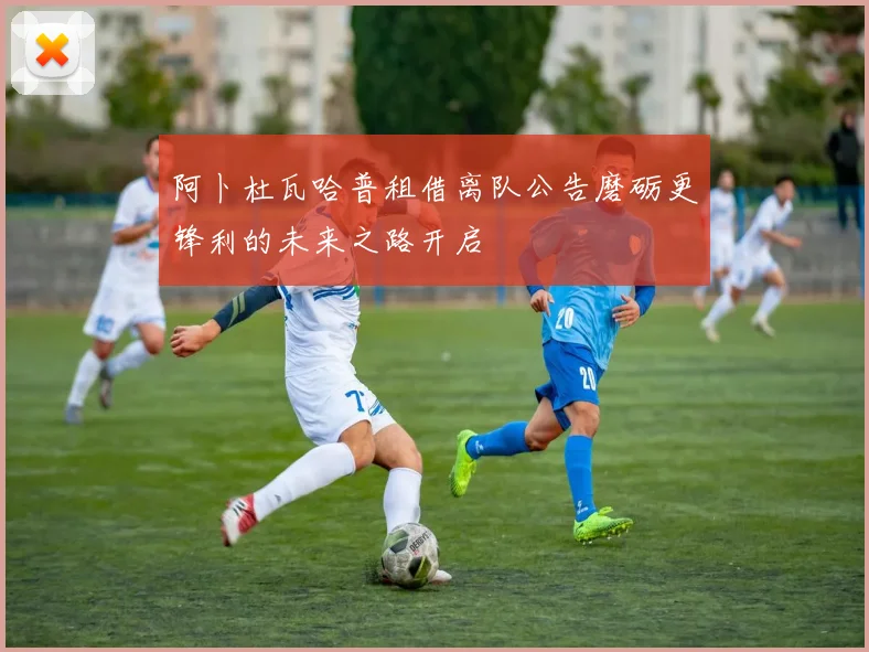 阿卜杜瓦哈普租借离队公告磨砺更锋利的未来之路开启