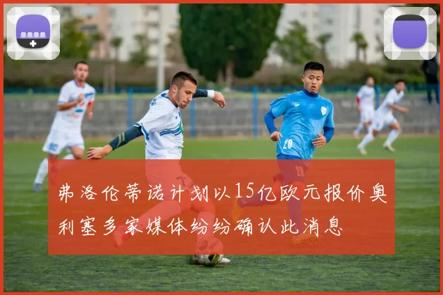 弗洛伦蒂诺计划以15亿欧元报价奥利塞多家媒体纷纷确认此消息