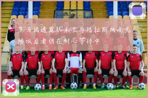 罗马诺透露AC米兰与格拉斯纳尚无协议后者仍在耐心等待中