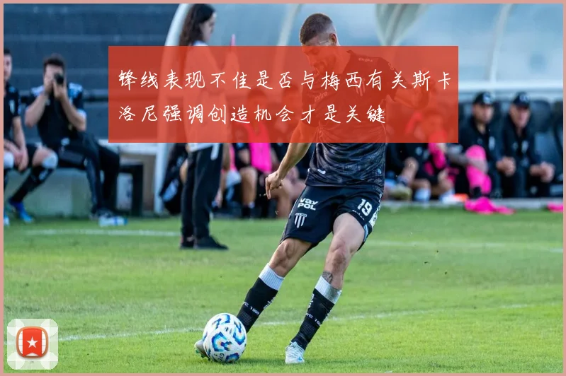 锋线表现不佳是否与梅西有关斯卡洛尼强调创造机会才是关键