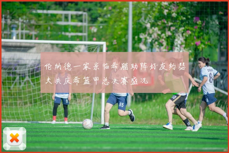 伦纳德一家亲临希腊助阵好友约瑟夫共庆希篮甲总决赛盛况