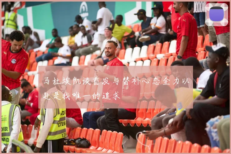 马杜埃凯谈首发与替补心态全力以赴是我唯一的追求