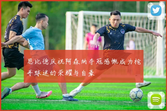 恩比德庆祝阿森纳夺冠感慨成为枪手球迷的荣耀与自豪