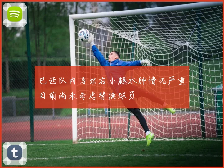 巴西队内马尔右小腿水肿情况严重目前尚未考虑替换球员