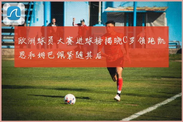 欧洲球员大赛进球榜揭晓C罗领跑凯恩和姆巴佩紧随其后