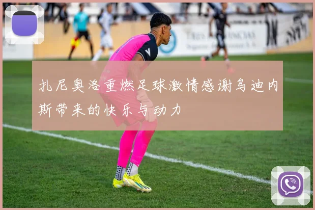 扎尼奥洛重燃足球激情感谢乌迪内斯带来的快乐与动力
