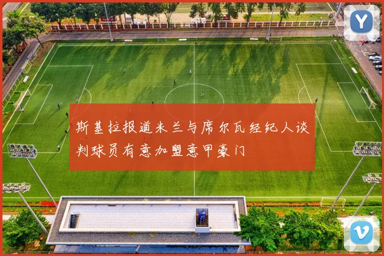 斯基拉报道米兰与席尔瓦经纪人谈判球员有意加盟意甲豪门