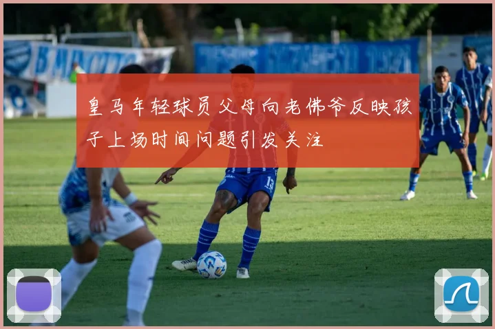 皇马年轻球员父母向老佛爷反映孩子上场时间问题引发关注